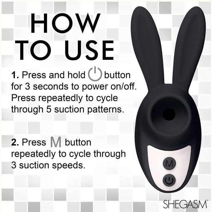 Instructions for using the Shegasm Sucky Bunny Beginner Clit Stimulator by XR Brands:

Step 1: Press and hold the power button for 3 seconds to power on/off. Press repeatedly to cycle through 5 clitoral suction patterns.

Step 2: Press the M button repeatedly to cycle through 3 suction speeds.

Made from body-safe silicone, perfect for beginners!